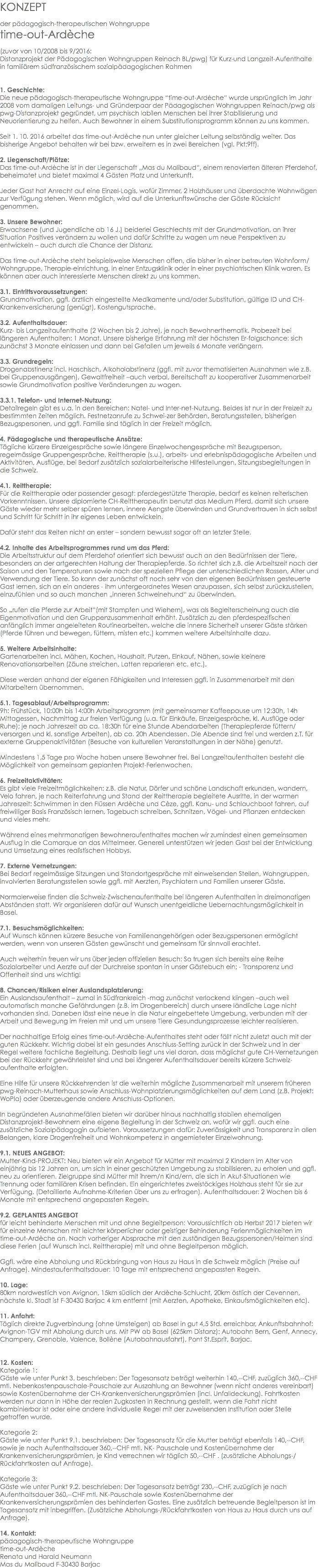 KONZEPT der pädagogisch-therapeutischen Wohngruppe time-out-Ardèche (zuvor von 10/2008 bis 9/2016: Distanzprojekt der Pädagogischen Wohngruppen Reinach BL/pwg) für Kurz-und Langzeit-Aufenthalte in familiärem südfranzösischem sozialpädagogischen Rahmen 1. Geschichte: Die neue pädagogisch-therapeutische Wohngruppe “time-out-Ardèche“ wurde ursprünglich im Jahr 2008 vom damaligen Leitungs- und Gründerpaar der Pädagogischen Wohngruppen Reinach/pwg als pwg-Distanzprojekt gegründet, um psychisch labilen Menschen bei ihrer Stabilisierung und Neuorientierung zu helfen. Auch Bewohner in einem Substitutionsprogramm können zu uns kommen. Seit 1. 10. 2016 arbeitet das time-out-Ardèche nun unter gleicher Leitung selbständig weiter. Das bisherige Angebot behalten wir bei bzw. erweitern es in zwei Bereichen (vgl. Pkt:9ff). 2. Liegenschaft/Plätze: Das time-out-Ardèche ist in der Liegenschaft „Mas du Malibaud“, einem renovierten älteren Pferdehof, beheimatet und bietet maximal 4 Gästen Platz und Unterkunft. Jeder Gast hat Anrecht auf eine Einzel-Logis, wofür Zimmer, 2 Holzhäuser und überdachte Wohnwägen zur Verfügung stehen. Wenn möglich, wird auf die Unterkunftswünsche der Gäste Rücksicht genommen. 3. Unsere Bewohner: Erwachsene (und Jugendliche ab 16 J.) beiderlei Geschlechts mit der Grundmotivation, an ihrer Situation Positives verändern zu wollen und dafür Schritte zu wagen um neue Perspektiven zu entwickeln – auch durch die Chance der Distanz. Das time-out-Ardèche steht beispielsweise Menschen offen, die bisher in einer betreuten Wohnform/Wohngruppe, Therapie-einrichtung, in einer Entzugsklinik oder in einer psychiatrischen Klinik waren. Es können aber auch interessierte Menschen direkt zu uns kommen. 3.1. Eintrittsvoraussetzungen: Grundmotivation, ggfl. ärztlich eingestellte Medikamente und/oder Substitution, gültige ID und CH-Krankenversicherung (genügt), Kostengutsprache. 3.2. Aufenthaltsdauer: Kurz- bis Langzeitaufenthalte (2 Wochen bis 2 Jahre), je nach Bewohnerthematik. Probezeit bei längeren Aufenthalten: 1 Monat. Unsere bisherige Erfahrung mit der höchsten Er-folgschance: sich zunächst 3 Monate einlassen und dann bei Gefallen um jeweils 6 Monate verlängern. 3.3. Grundregeln: Drogenabstinenz incl. Haschisch, Alkoholabstinenz (ggfl. mit zuvor thematisierten Ausnahmen wie z.B. bei Gruppenausgängen), Gewaltfreiheit –auch verbal, Bereitschaft zu kooperativer Zusammenarbeit sowie Grundmotivation positive Veränderungen zu wagen. 3.3.1. Telefon- und Internet-Nutzung: Detailregeln gibt es u.a. in den Bereichen: Natel- und Inter-net-Nutzung. Beides ist nur in der Freizeit zu bestimmten Zeiten möglich. Festnetzanrufe zu Schwei-zer Behörden, Beratungsstellen, bisherigen Bezugspersonen, und ggfl. Familie sind täglich in der Freizeit möglich. 4. Pädagogische und therapeutische Ansätze: Tägliche kürzere Einzelgespräche sowie längere Einzelwochengespräche mit Bezugsperson, regelmässige Gruppengespräche, Reittherapie (s.u.), arbeits- und erlebnispädagogische Arbeiten und Aktivitäten, Ausflüge, bei Bedarf zusätzlich sozialarbeiterische Hilfestellungen, Sitzungsbegleitungen in die Schweiz. 4.1. Reittherapie: Für die Reittherapie oder passender gesagt: pferdegestützte Therapie, bedarf es keinen reiterischen Vorkenntnissen. Unsere diplomierte CH-Reittherapeutin benutzt das Medium Pferd, damit sich unsere Gäste wieder mehr selber spüren lernen, innere Aengste überwinden und Grundvertrauen in sich selbst und Schritt für Schritt in ihr eigenes Leben entwickeln. Dafür steht das Reiten nicht an erster – sondern bewusst sogar oft an letzter Stelle. 4.2. Inhalte des Arbeitsprogrammes rund um das Pferd: Die Arbeitsstruktur auf dem Pferdehof orientiert sich bewusst auch an den Bedürfnissen der Tiere, besonders an der artgerechten Haltung der Therapiepferde. So richtet sich z.B. die Arbeitszeit nach der Saison und den Temperaturen sowie nach der speziellen Pflege der unterschiedlichen Rassen, Alter und Verwendung der Tiere. So kann der zunächst oft noch sehr von den eigenen Bedürfnissen gesteuerte Gast lernen, sich an ein anderes - ihm untergeordnetes Wesen anzupassen, sich selbst zurückzustellen, einzufühlen und so auch manchen „inneren Schweinehund“ zu überwinden. So „rufen die Pferde zur Arbeit“(mit Stampfen und Wiehern), was als Begleiterscheinung auch die Eigenmotivation und den Gruppenzusammenhalt erhöht. Zusätzlich zu den pferdespezifischen anfänglich immer angeleiteten Routinearbeiten, welche die innere Sicherheit unserer Gäste stärken (Pferde führen und bewegen, füttern, misten etc.) kommen weitere Arbeitsinhalte dazu. 5. Weitere Arbeitsinhalte: Gartenarbeiten incl. Mähen, Kochen, Haushalt, Putzen, Einkauf, Nähen, sowie kleinere Renovationsarbeiten (Zäune streichen, Latten reparieren etc. etc.). Diese werden anhand der eigenen Fähigkeiten und Interessen ggfl. in Zusammenarbeit mit den Mitarbeitern übernommen. 5.1. Tagesablauf/Arbeitsprogramm: 9h: Frühstück, 10:00h bis 14:00h Arbeitsprogramm (mit gemeinsamer Kaffeepause um 12:30h, 14h Mittagessen, Nachmittag zur freien Verfügung (u.a. für Einkäufe, Einzelgespräche, kl. Ausflüge oder Ruhe); je nach Jahreszeit ab ca. 18:30h für eine Stunde Abendarbeiten (Therapiepferde füttern/versorgen und kl. sonstige Arbeiten), ab ca. 20h Abendessen. Die Abende sind frei und werden z.T. für externe Gruppenaktivitäten (Besuche von kulturellen Veranstaltungen in der Nähe) genutzt. Mindestens 1,5 Tage pro Woche haben unsere Bewohner frei. Bei Langzeitaufenthalten besteht die Möglichkeit von gemeinsam geplanten Projekt-Ferienwochen. 6. Freizeitaktivitäten: Es gibt viele Freizeitmöglichkeiten: z.B. die Natur, Dörfer und schöne Landschaft erkunden, wandern, Velo fahren, je nach Reiterfahrung und Stand der Reittherapie begleitete Ausritte, in der warmen Jahreszeit: Schwimmen in den Flüssen Ardèche und Cèze, ggfl. Kanu- und Schlauchboot fahren, auf freiwilliger Basis Französisch lernen, Tagebuch schreiben, Schnitzen, Vögel- und Pflanzen entdecken und vieles mehr. Während eines mehrmonatigen Bewohneraufenthaltes machen wir zumindest einen gemeinsamen Ausflug in die Camarque an das Mittelmeer. Generell unterstützen wir jeden Gast bei der Entwicklung und Umsetzung eines realistischen Hobbys. 7. Externe Vernetzungen: Bei Bedarf regelmässige Sitzungen und Standortgespräche mit einweisenden Stellen, Wohngruppen, involvierten Beratungsstellen sowie ggfl. mit Aerzten, Psychiatern und Familien unserer Gäste. Normalerweise finden die Schweiz-Zwischenaufenthalte bei längeren Aufenthalten in dreimonatigen Abständen statt. Wir organisieren dafür auf Wunsch unentgeldliche Uebernachtungsmöglichkeit in Basel. 7.1. Besuchsmöglichkeiten: Auf Wunsch können kürzere Besuche von Familienangehörigen oder Bezugspersonen ermöglicht werden, wenn von unseren Gästen gewünscht und gemeinsam für sinnvoll erachtet. Auch weiterhin freuen wir uns über jeden offiziellen Besuch: So trugen sich bereits eine Reihe Sozialarbeiter und Aerzte auf der Durchreise spontan in unser Gästebuch ein; - Transparenz und Offenheit sind uns wichtig! 8. Chancen/Risiken einer Auslandsplatzierung: Ein Auslandsaufenthalt – zumal in Südfrankreich -mag zunächst verlockend klingen –auch weil automatisch manche Gefährdungen (z.B. im Drogenbereich) durch unsere ländliche Lage nicht vorhanden sind. Daneben lässt eine neue in die Natur eingebettete Umgebung, verbunden mit der Arbeit und Bewegung im Freien mit und um unsere Tiere Gesundungsprozesse leichter realisieren. Der nachhaltige Erfolg eines time-out-Ardèche-Aufenthaltes steht oder fällt nicht zuletzt auch mit der guten Rückkehr. Wichtig dabei ist ein gesundes Anschluss-Setting zurück in der Schweiz und in der Regel weitere fachliche Begleitung. Deshalb liegt uns viel daran, dass möglichst gute CH-Vernetzungen bei der Rückkehr gewährleistet sind und bei längerer Aufenthaltsdauer bereits kürzere Schweiz-aufenthalte erfolgten. Eine Hilfe für unsere Rückkehrenden ist die weiterhin mögliche Zusammenarbeit mit unserem früheren pwg-Reinach-Mutterhaus sowie Anschluss-Wohnplatzierungsmöglichkeiten auf dem Land (z.B. Projekt: WoPla) oder überzeugende andere Anschluss-Optionen. In begründeten Ausnahmefällen bieten wir darüber hinaus nachhaltig stabilen ehemaligen Distanzprojekt-Bewohnern eine eigene Begleitung in der Schweiz an, wofür wir ggfl. auch eine zusätzliche Sozialpädagogin aufbieten. Voraussetzungen dafür: Zuverlässigkeit und Transparenz in allen Belangen, klare Drogenfreiheit und Wohnkompetenz in angemieteter Einzelwohnung. 9.1. NEUES ANGEBOT: Mutter-Kind-PROJEKT: Neu bieten wir ein Angebot für Mütter mit maximal 2 Kindern im Alter von einjährig bis 12 Jahren an, um sich in einer geschützten Umgebung zu stabilisieren, zu erholen und ggfl. neu zu orientieren. Zielgruppe sind Mütter mit ihrem/n Kind/ern, die sich in Akut-Situationen wie Trennung oder familiären Krisen befinden. Ein eingerichtetes zweistöckiges Holzhaus steht für sie zur Verfügung. (Detaillierte Aufnahme-Kriterien über uns zu erfragen). Aufenthaltsdauer: 2 Wochen bis 6 Monate mit entsprechend angepassten Regeln. 9.2. GEPLANTES ANGEBOT für leicht behinderte Menschen mit und ohne Begleitperson: Voraussichtlich ab Herbst 2017 bieten wir für einzelne Menschen mit leichter körperlicher oder geistiger Behinderung Ferienmöglichkeiten im time-out-Ardèche an. Nach vorheriger Absprache mit den zuständigen Bezugspersonen/Heimen sind diese Ferien (auf Wunsch incl. Reittherapie) mit und ohne Begleitperson möglich. Ggfl. wäre eine Abholung und Rückbringung von Haus zu Haus in die Schweiz möglich (Preise auf Anfrage). Mindestaufenthaltsdauer: 10 Tage mit entsprechend angepassten Regeln. 10. Lage: 80km nordwestlich von Avignon, 15km südlich der Ardèche-Schlucht, 20km östlich der Cevennen, nächste kl. Stadt ist F-30430 Barjac 4 km entfernt (mit Aerzten, Apotheke, Einkaufsmöglichkeiten etc). 11. Anfahrt: Täglich direkte Zugverbindung (ohne Umsteigen) ab Basel in gut 4,5 Std. erreichbar, Ankunftsbahnhof: Avignon-TGV mit Abholung durch uns. Mit PW ab Basel (625km Distanz): Autobahn Bern, Genf, Annecy, Champery, Grenoble, Valence, Bollène (Autobahnausfahrt), Pont St.Esprit, Barjac. 12. Kosten: Kategorie 1: Gäste wie unter Punkt 3. beschrieben: Der Tagesansatz beträgt weiterhin 140,--CHF, zuzüglich 360,--CHF mtl. Nebenkostenpauschale-Pauschale zur Auszahlung an Bewohner (wenn nicht anderes vereinbart) sowie Kostenübernahme der CH-Krankenversicherungsprämien (incl. Unfalldeckung). Fahrtkosten werden nur dann in Höhe der realen Zugkosten in Rechnung gestellt, wenn die Fahrt nicht kombinierbar ist oder eine andere individuelle Regel mit der zuweisenden Institution oder Stelle getroffen wurde. Kategorie 2: Gäste wie unter Punkt 9.1. beschrieben: Der Tagesansatz für die Mutter beträgt ebenfalls 140,--CHF, sowie je nach Aufenthaltsdauer 360,--CHF mtl. NK- Pauschale und Kostenübernahme der Krankenversicherungsprämien, je Kind verrechnen wir täglich 50,--CHF . (zusätzliche Abholungs-/ Rückfahrtkosten auf Anfrage). Kategorie 3: Gäste wie unter Punkt 9.2. beschrieben: Der Tagesansatz beträgt 230,--CHF, zuzüglich je nach Aufenthaltsdauer 360,--CHF mtl. NK-Pauschale sowie Kostenübernahme der Krankenversicherungsprämien des behinderten Gastes. Eine zusätzlich betreuende Begleitperson ist im Tagesansatz mit inbegriffen. (Zusätzliche Abholungs-/Rückfahrtkosten von Haus zu Haus durch uns auf Anfrage). 14. Kontakt: pädagogisch-therapeutische Wohngruppe time-out-Ardèche Renata und Harald Neumann Mas du Malibaud F-30430 Barjac