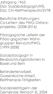 Jahrgang 1965, Dipl. Sozialpädagogin/HfS, Dipl. CH-Reittherapeutin/SVTR Berufliche Erfahrungen: Co-Leitern des PWG-Distanz-projektes, (2008-2016) Pädagogische Leiterin der Päda-gogischen Wohn-gruppen Reinach/PWG, (1999-2008) Sozialpädagogin in Beobachtungsstationen in Basel und Bern Behindertenarbeit, Gassenküche-Arbeit, Reittherapie-Tätigkeiten Sozialpreisträgerin der Gemeinde Reinach BL 2004
