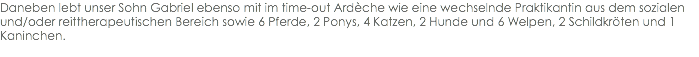 Daneben lebt unser Sohn Gabriel ebenso mit im time-out Ardèche wie eine wechselnde Praktikantin aus dem sozialen und/oder reittherapeutischen Bereich sowie 6 Pferde, 2 Ponys, 4 Katzen, 2 Hunde und 6 Welpen, 2 Schildkröten und 1 Kaninchen.