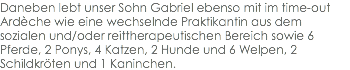 Daneben lebt unser Sohn Gabriel ebenso mit im time-out Ardèche wie eine wechselnde Praktikantin aus dem sozialen und/oder reittherapeutischen Bereich sowie 6 Pferde, 2 Ponys, 4 Katzen, 2 Hunde und 6 Welpen, 2 Schildkröten und 1 Kaninchen.